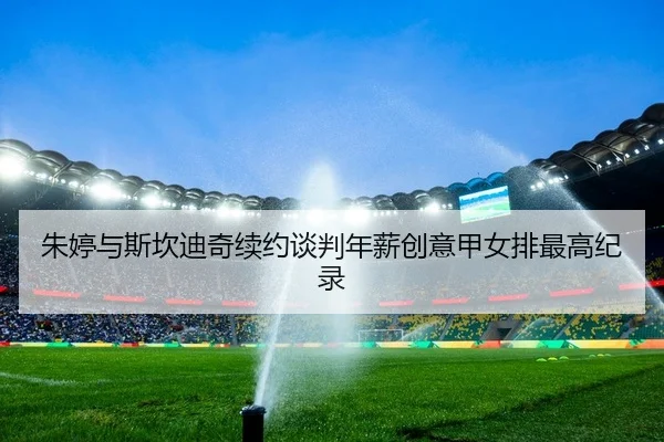 朱婷与斯坎迪奇续约谈判年薪创意甲女排最高纪录